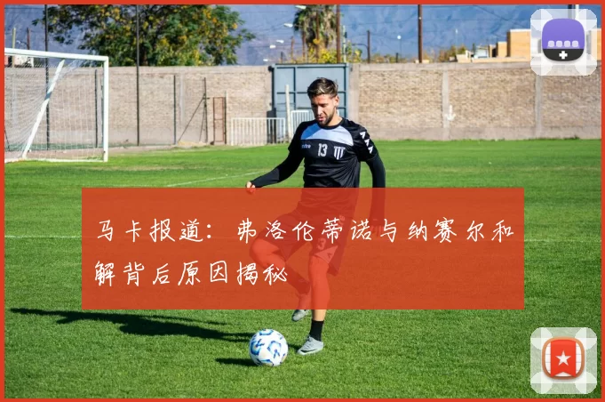 马卡报道：弗洛伦蒂诺与纳赛尔和解背后原因揭秘