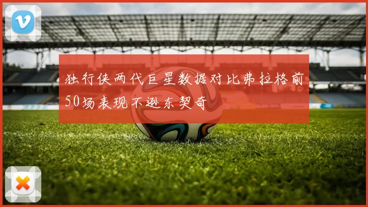 独行侠两代巨星数据对比弗拉格前50场表现不逊东契奇