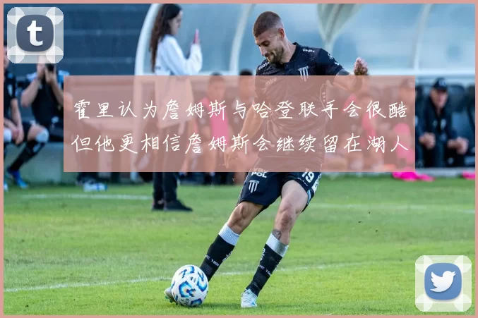 霍里认为詹姆斯与哈登联手会很酷但他更相信詹姆斯会继续留在湖人