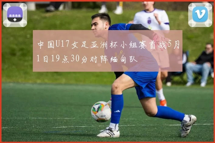 中国U17女足亚洲杯小组赛首战5月1日19点30分对阵缅甸队