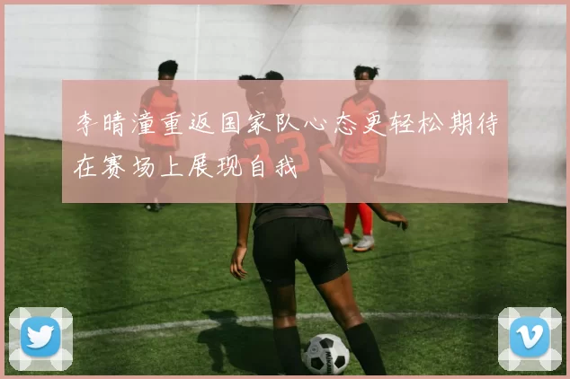 李晴潼重返国家队心态更轻松期待在赛场上展现自我