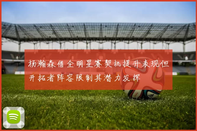 杨瀚森借全明星赛契机提升表现但开拓者阵容限制其潜力发挥