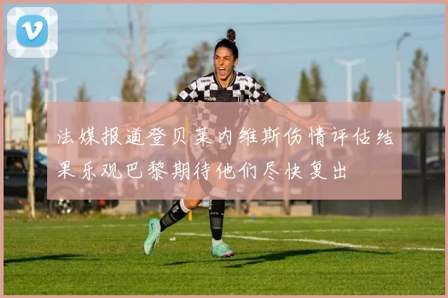 法媒报道登贝莱内维斯伤情评估结果乐观巴黎期待他们尽快复出