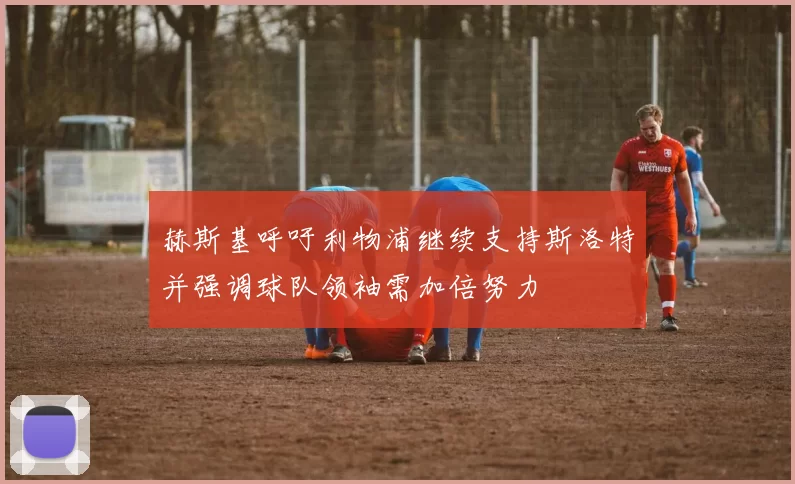 赫斯基呼吁利物浦继续支持斯洛特并强调球队领袖需加倍努力