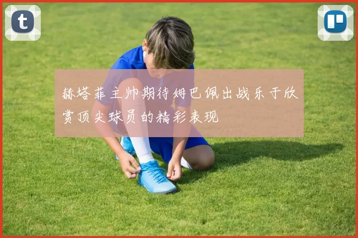 赫塔菲主帅期待姆巴佩出战乐于欣赏顶尖球员的精彩表现