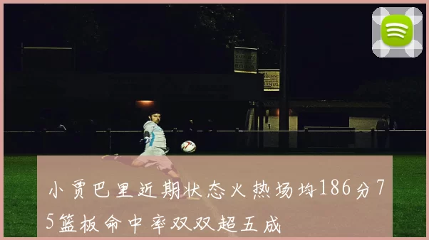 小贾巴里近期状态火热场均186分75篮板命中率双双超五成