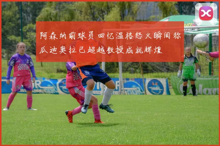 阿森纳前球员回忆温格怒火瞬间称瓜迪奥拉已超越教授成就辉煌