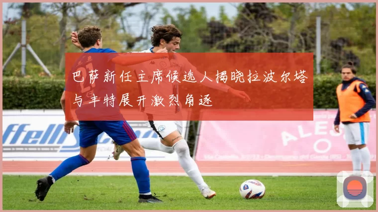 巴萨新任主席候选人揭晓拉波尔塔与丰特展开激烈角逐