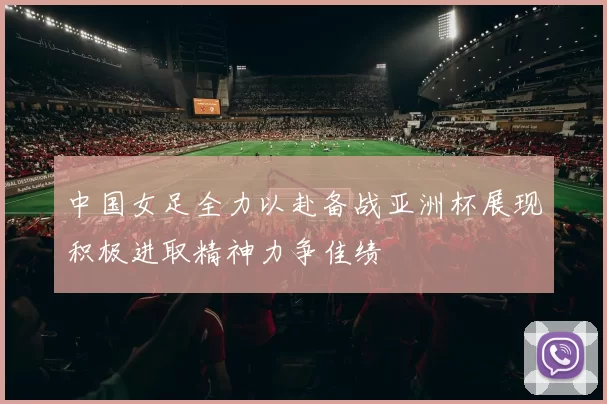 中国女足全力以赴备战亚洲杯展现积极进取精神力争佳绩