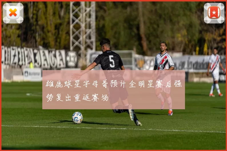 雄鹿球星字母哥预计全明星赛后强势复出重返赛场