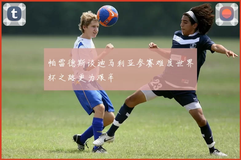帕雷德斯谈迪马利亚参赛难度世界杯之路更为艰辛