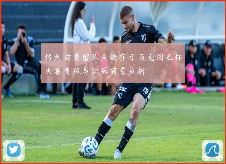 格列兹曼留队关键在于马竞国王杯决赛晋级与欧冠前景分析