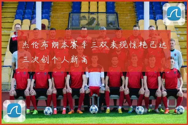 杰伦布朗本赛季三双表现惊艳已达三次创个人新高