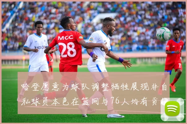 哈登愿意为球队调整牺牲展现非自私球员本色在篮网与76人均有贡献