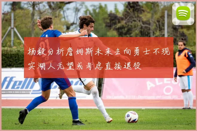 杨毅分析詹姆斯未来去向勇士不现实湖人无望或考虑直接退役